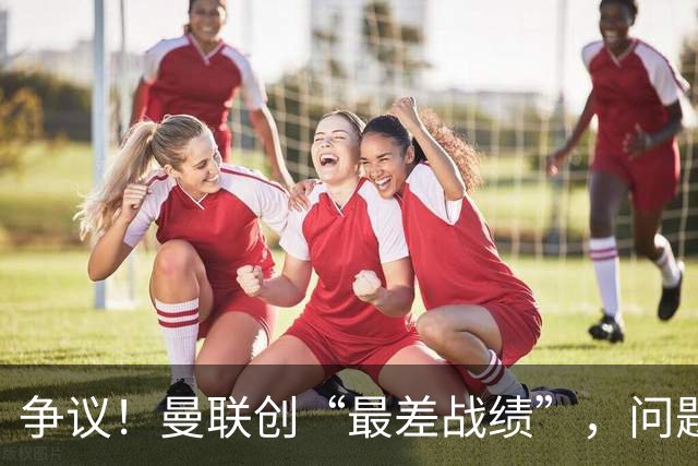 争议！曼联创“最差战绩”，问题根源被“扒出”，3年未投资后防