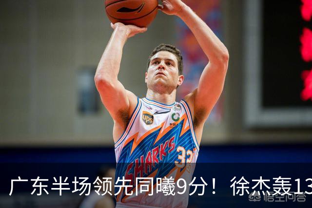 广东半场领先同曦9分！徐杰轰13+3，三外援合砍23分，亚帅首秀就吃T