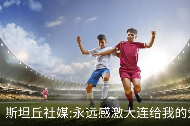 斯坦丘社媒:永远感激大连给我的爱和支持 我们会团结一心战至终章