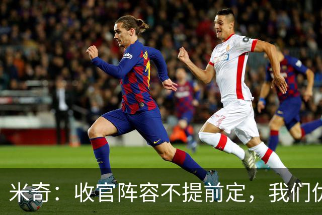 米奇：收官阵容不提前定，我们优秀的球员太多