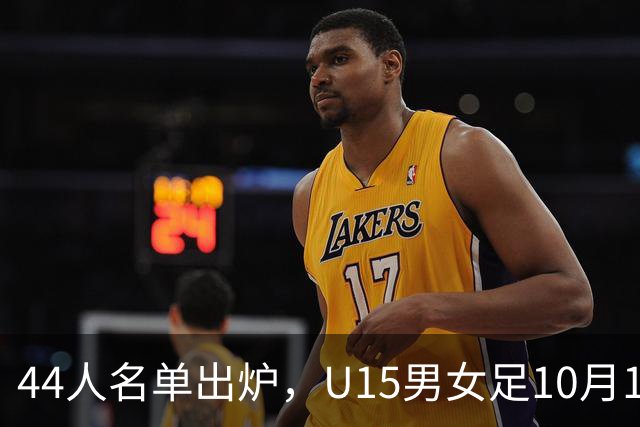 44人名单出炉，U15男女足10月17日启程赴西班牙集训18天